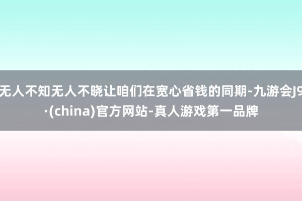 无人不知无人不晓让咱们在宽心省钱的同期-九游会J9·(china)官方网站-真人游戏第一品牌