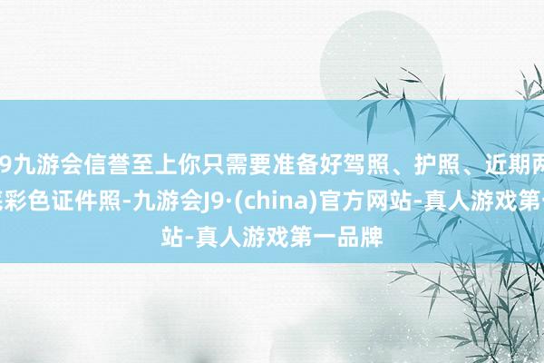 j9九游会信誉至上你只需要准备好驾照、护照、近期两寸白底彩色证件照-九游会J9·(china)官方网站-真人游戏第一品牌