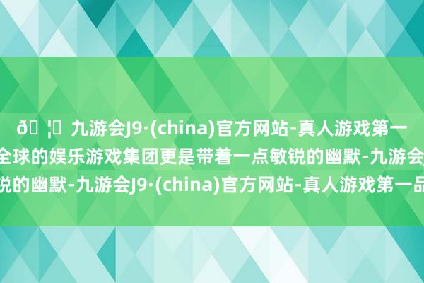 🦄九游会J9·(china)官方网站-真人游戏第一品牌【登录入口】风靡全球的娱乐游戏集团更是带着一点敏锐的幽默-九游会J9·(china)官方网站-真人游戏第一品牌