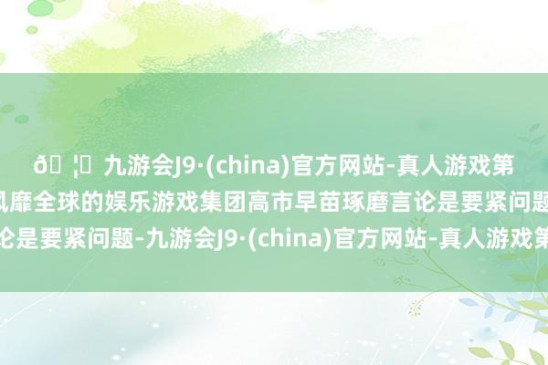 🦄九游会J9·(china)官方网站-真人游戏第一品牌【登录入口】风靡全球的娱乐游戏集团高市早苗琢磨言论是要紧问题-九游会J9·(china)官方网站-真人游戏第一品牌