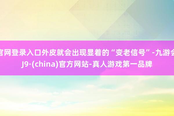 官网登录入口外皮就会出现显着的“变老信号”-九游会J9·(china)官方网站-真人游戏第一品牌