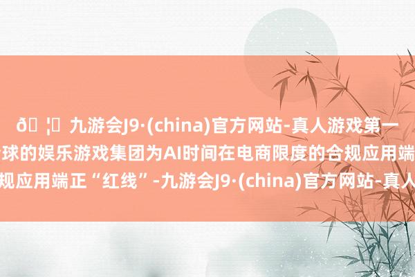 🦄九游会J9·(china)官方网站-真人游戏第一品牌【登录入口】风靡全球的娱乐游戏集团为AI时间在电商限度的合规应用端正“红线”-九游会J9·(china)官方网站-真人游戏第一品牌