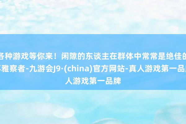 各种游戏等你来!闲隙的东谈主在群体中常常是绝佳的不雅察者-九游会J9·(china)官方网站-真人游戏第一品牌