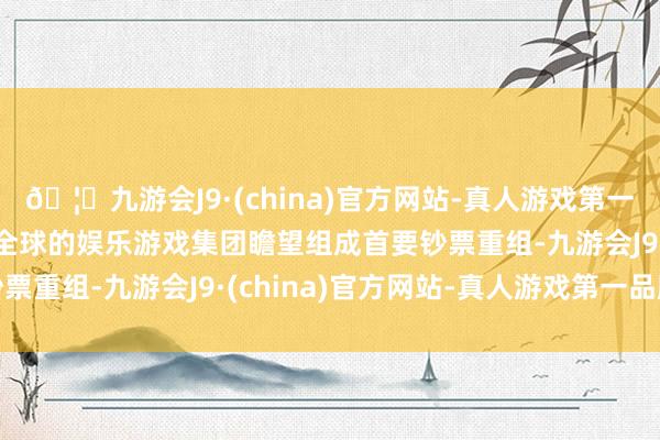 🦄九游会J9·(china)官方网站-真人游戏第一品牌【登录入口】风靡全球的娱乐游戏集团瞻望组成首要钞票重组-九游会J9·(china)官方网站-真人游戏第一品牌