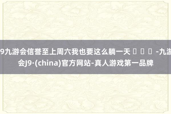 j9九游会信誉至上周六我也要这么躺一天 ​​​-九游会J9·(china)官方网站-真人游戏第一品牌