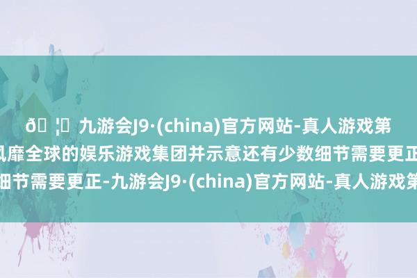 🦄九游会J9·(china)官方网站-真人游戏第一品牌【登录入口】风靡全球的娱乐游戏集团并示意还有少数细节需要更正-九游会J9·(china)官方网站-真人游戏第一品牌