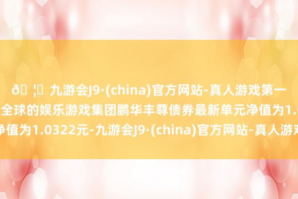 🦄九游会J9·(china)官方网站-真人游戏第一品牌【登录入口】风靡全球的娱乐游戏集团鹏华丰尊债券最新单元净值为1.0322元-九游会J9·(china)官方网站-真人游戏第一品牌