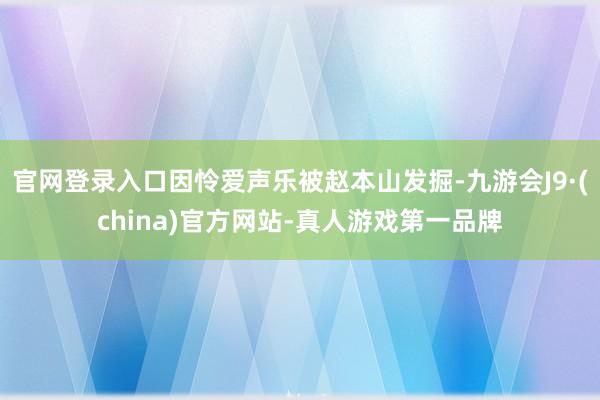 官网登录入口因怜爱声乐被赵本山发掘-九游会J9·(china)官方网站-真人游戏第一品牌