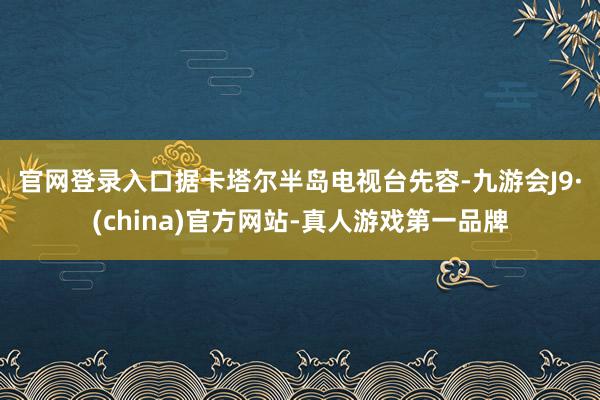 官网登录入口　　据卡塔尔半岛电视台先容-九游会J9·(china)官方网站-真人游戏第一品牌