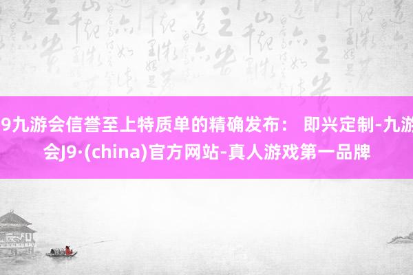 j9九游会信誉至上特质单的精确发布: 即兴定制-九游会J9·(china)官方网站-真人游戏第一品牌
