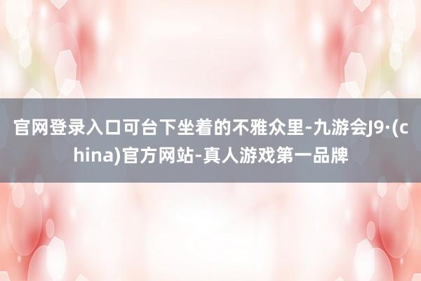 官网登录入口可台下坐着的不雅众里-九游会J9·(china)官方网站-真人游戏第一品牌