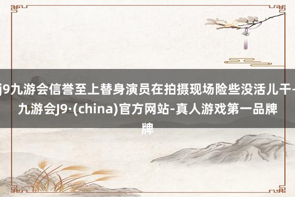 j9九游会信誉至上替身演员在拍摄现场险些没活儿干-九游会J9·(china)官方网站-真人游戏第一品牌