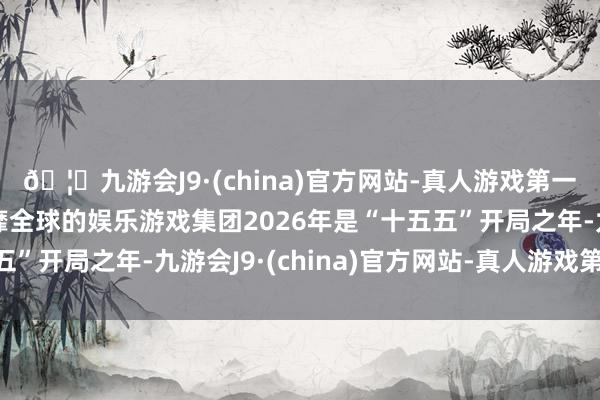 🦄九游会J9·(china)官方网站-真人游戏第一品牌【登录入口】风靡全球的娱乐游戏集团2026年是“十五五”开局之年-九游会J9·(china)官方网站-真人游戏第一品牌