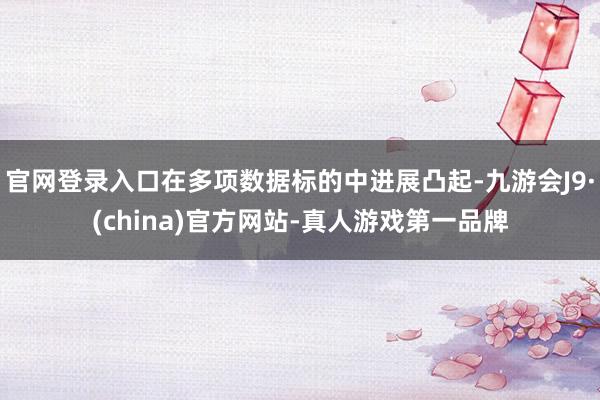 官网登录入口在多项数据标的中进展凸起-九游会J9·(china)官方网站-真人游戏第一品牌