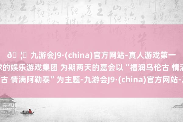 🦄九游会J9·(china)官方网站-真人游戏第一品牌【登录入口】风靡全球的娱乐游戏集团 为期两天的嘉会以“福润乌伦古 情满阿勒泰”为主题-九游会J9·(china)官方网站-真人游戏第一品牌