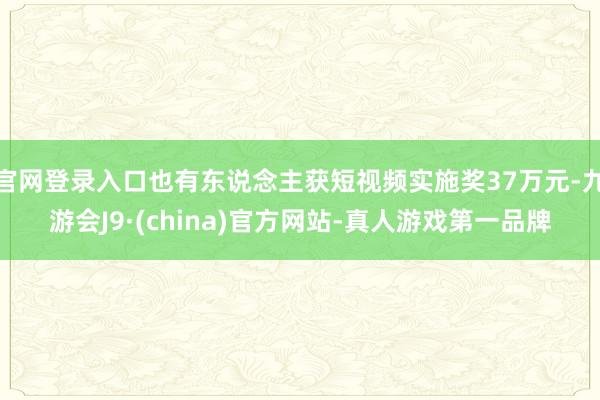 官网登录入口也有东说念主获短视频实施奖37万元-九游会J9·(china)官方网站-真人游戏第一品牌