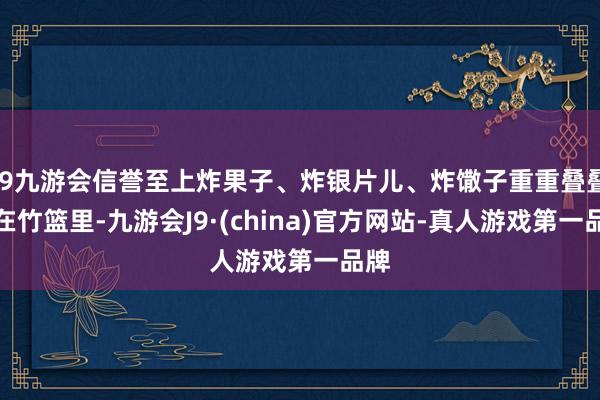 j9九游会信誉至上炸果子、炸银片儿、炸馓子重重叠叠码在竹篮里-九游会J9·(china)官方网站-真人游戏第一品牌