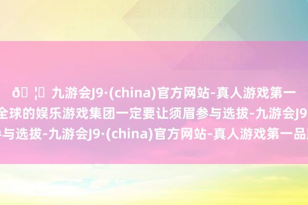 🦄九游会J9·(china)官方网站-真人游戏第一品牌【登录入口】风靡全球的娱乐游戏集团一定要让须眉参与选拔-九游会J9·(china)官方网站-真人游戏第一品牌