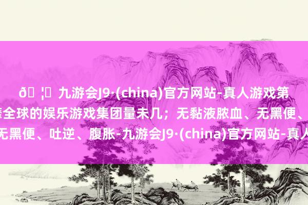 🦄九游会J9·(china)官方网站-真人游戏第一品牌【登录入口】风靡全球的娱乐游戏集团量未几；无黏液脓血、无黑便、吐逆、腹胀-九游会J9·(china)官方网站-真人游戏第一品牌