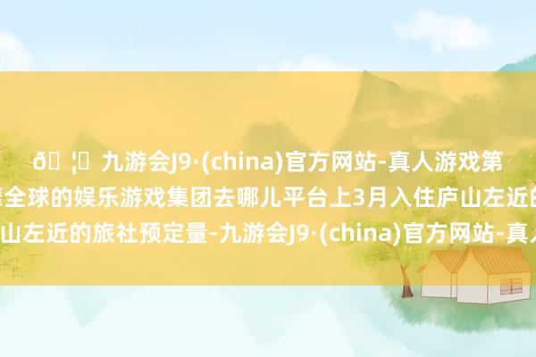 🦄九游会J9·(china)官方网站-真人游戏第一品牌【登录入口】风靡全球的娱乐游戏集团去哪儿平台上3月入住庐山左近的旅社预定量-九游会J9·(china)官方网站-真人游戏第一品牌