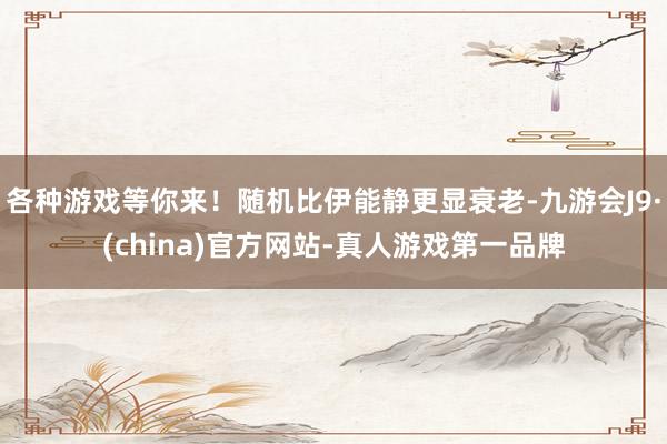 各种游戏等你来!随机比伊能静更显衰老-九游会J9·(china)官方网站-真人游戏第一品牌