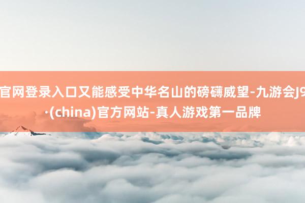 官网登录入口又能感受中华名山的磅礴威望-九游会J9·(china)官方网站-真人游戏第一品牌
