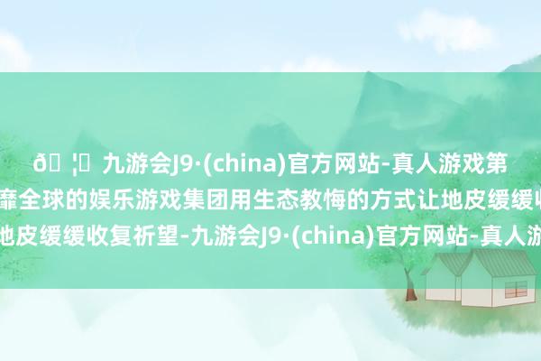 🦄九游会J9·(china)官方网站-真人游戏第一品牌【登录入口】风靡全球的娱乐游戏集团用生态教悔的方式让地皮缓缓收复祈望-九游会J9·(china)官方网站-真人游戏第一品牌