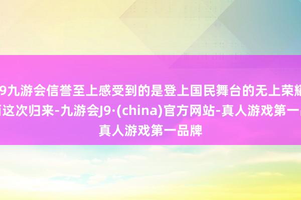 j9九游会信誉至上感受到的是登上国民舞台的无上荣耀；而这次归来-九游会J9·(china)官方网站-真人游戏第一品牌