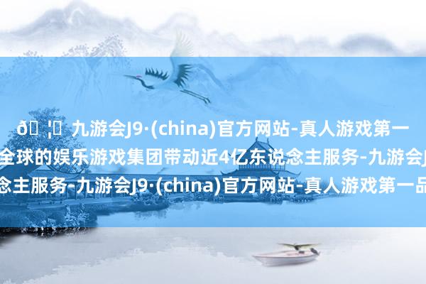 🦄九游会J9·(china)官方网站-真人游戏第一品牌【登录入口】风靡全球的娱乐游戏集团带动近4亿东说念主服务-九游会J9·(china)官方网站-真人游戏第一品牌