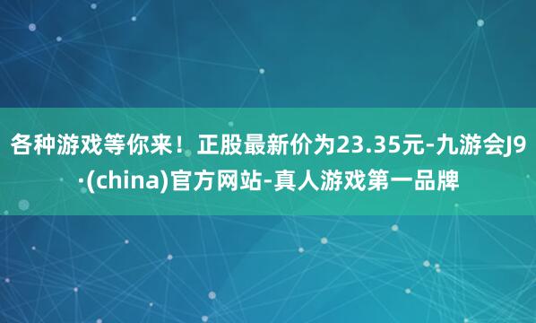各种游戏等你来！正股最新价为23.35元-九游会J9·(china)官方网站-真人游戏第一品牌
