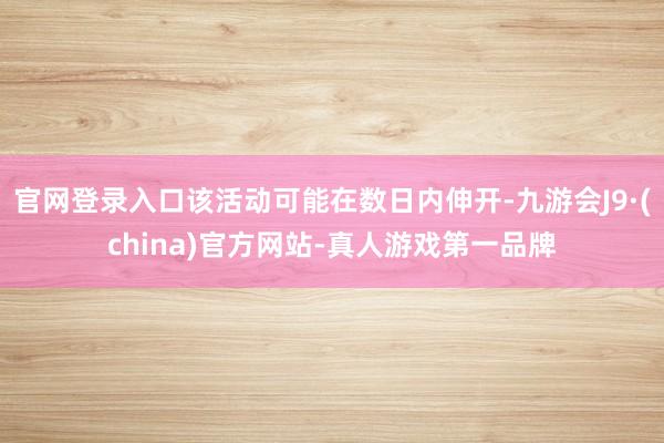 官网登录入口该活动可能在数日内伸开-九游会J9·(china)官方网站-真人游戏第一品牌