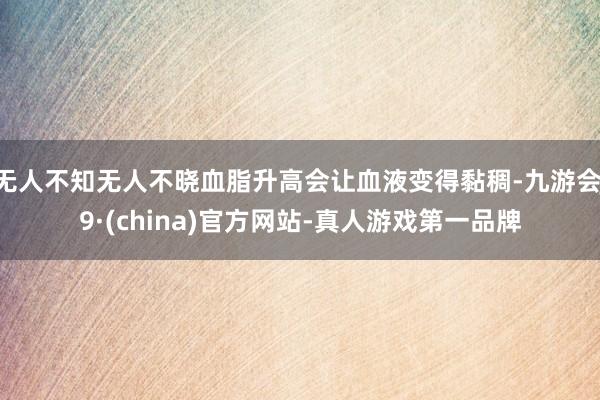 无人不知无人不晓血脂升高会让血液变得黏稠-九游会J9·(china)官方网站-真人游戏第一品牌