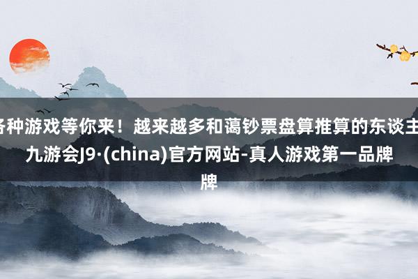 各种游戏等你来！越来越多和蔼钞票盘算推算的东谈主-九游会J9·(china)官方网站-真人游戏第一品牌