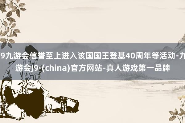 j9九游会信誉至上进入该国国王登基40周年等活动-九游会J9·(china)官方网站-真人游戏第一品牌