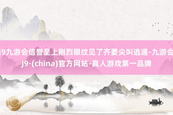 j9九游会信誉至上刚烈眼纹见了齐要尖叫逃遁-九游会J9·(china)官方网站-真人游戏第一品牌