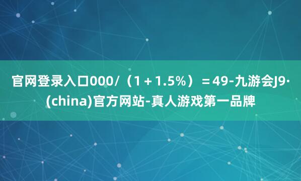 官网登录入口000/（1＋1.5%）＝49-九游会J9·(china)官方网站-真人游戏第一品牌