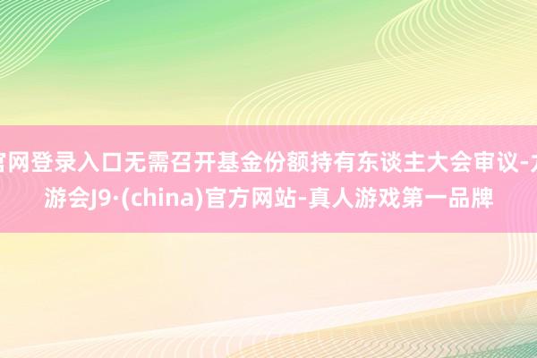 官网登录入口无需召开基金份额持有东谈主大会审议-九游会J9·(china)官方网站-真人游戏第一品牌