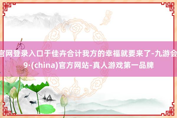 官网登录入口于佳卉合计我方的幸福就要来了-九游会J9·(china)官方网站-真人游戏第一品牌