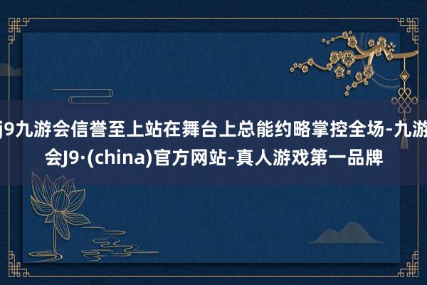 j9九游会信誉至上站在舞台上总能约略掌控全场-九游会J9·(china)官方网站-真人游戏第一品牌