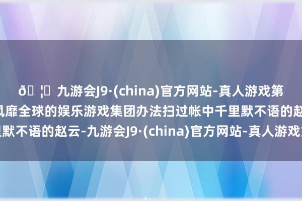 🦄九游会J9·(china)官方网站-真人游戏第一品牌【登录入口】风靡全球的娱乐游戏集团办法扫过帐中千里默不语的赵云-九游会J9·(china)官方网站-真人游戏第一品牌