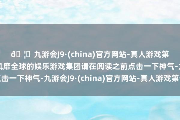 🦄九游会J9·(china)官方网站-真人游戏第一品牌【登录入口】风靡全球的娱乐游戏集团请在阅读之前点击一下神气-九游会J9·(china)官方网站-真人游戏第一品牌