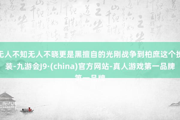 无人不知无人不晓更是黑擅自的光刚战争到柏庶这个扮装-九游会J9·(china)官方网站-真人游戏第一品牌