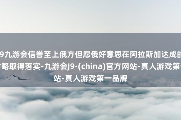 j9九游会信誉至上俄方但愿俄好意思在阿拉斯加达成的共鸣省略取得落实-九游会J9·(china)官方网站-真人游戏第一品牌