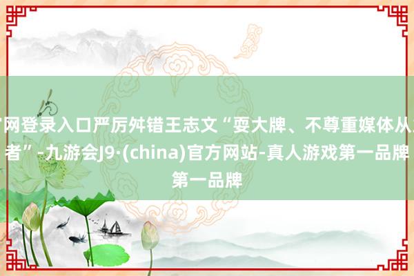 官网登录入口严厉舛错王志文“耍大牌、不尊重媒体从业者”-九游会J9·(china)官方网站-真人游戏第一品牌