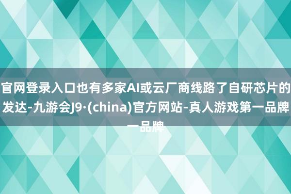 官网登录入口　　也有多家AI或云厂商线路了自研芯片的发达-九游会J9·(china)官方网站-真人游戏第一品牌