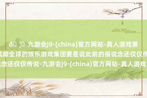 🦄九游会J9·(china)官方网站-真人游戏第一品牌【登录入口】风靡全球的娱乐游戏集团要是说此前的报说念还仅仅传说-九游会J9·(china)官方网站-真人游戏第一品牌
