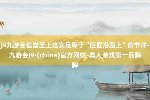 j9九游会信誉至上这实足等于“巨匠沿路上”的节律-九游会J9·(china)官方网站-真人游戏第一品牌