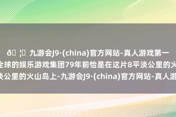 🦄九游会J9·(china)官方网站-真人游戏第一品牌【登录入口】风靡全球的娱乐游戏集团79年前恰是在这片8平淡公里的火山岛上-九游会J9·(china)官方网站-真人游戏第一品牌
