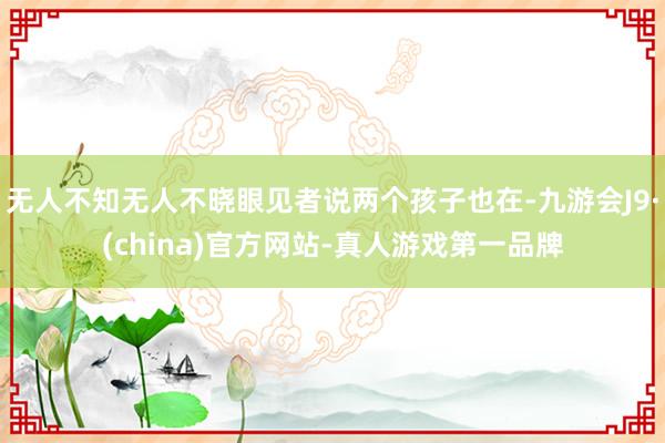 无人不知无人不晓眼见者说两个孩子也在-九游会J9·(china)官方网站-真人游戏第一品牌