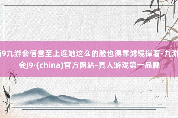 j9九游会信誉至上连她这么的脸也得靠滤镜撑着-九游会J9·(china)官方网站-真人游戏第一品牌